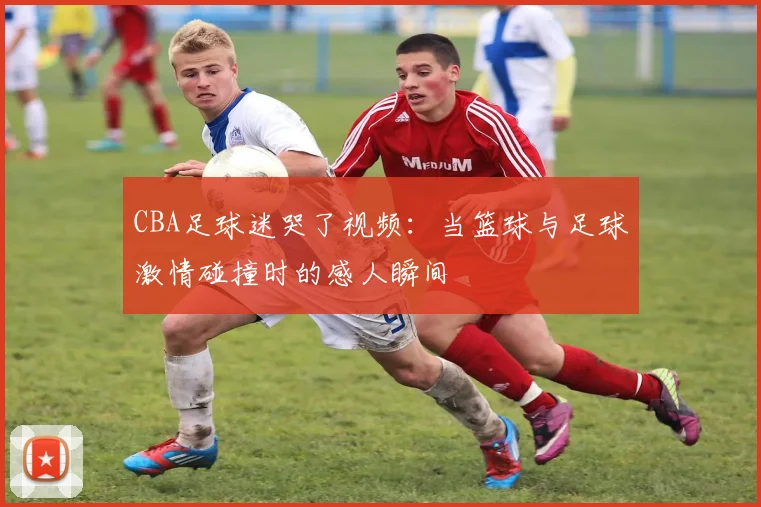 CBA足球迷哭了视频：当篮球与足球激情碰撞时的感人瞬间